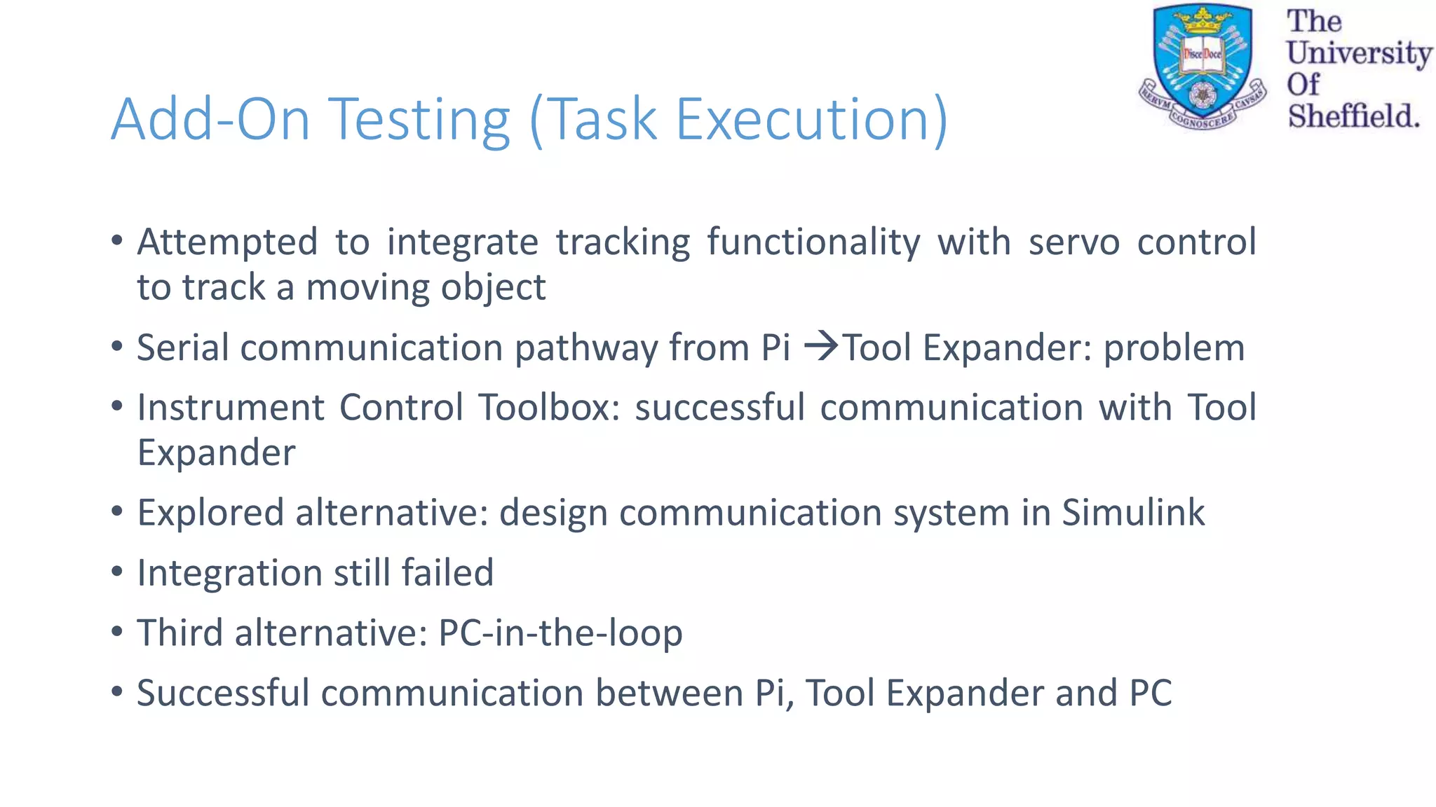 Add-On Testing (Task Execution)
• Attempted to integrate tracking functionality with servo control
to track a moving object
• Serial communication pathway from Pi Tool Expander: problem
• Instrument Control Toolbox: successful communication with Tool
Expander
• Explored alternative: design communication system in Simulink
• Integration still failed
• Third alternative: PC-in-the-loop
• Successful communication between Pi, Tool Expander and PC
 