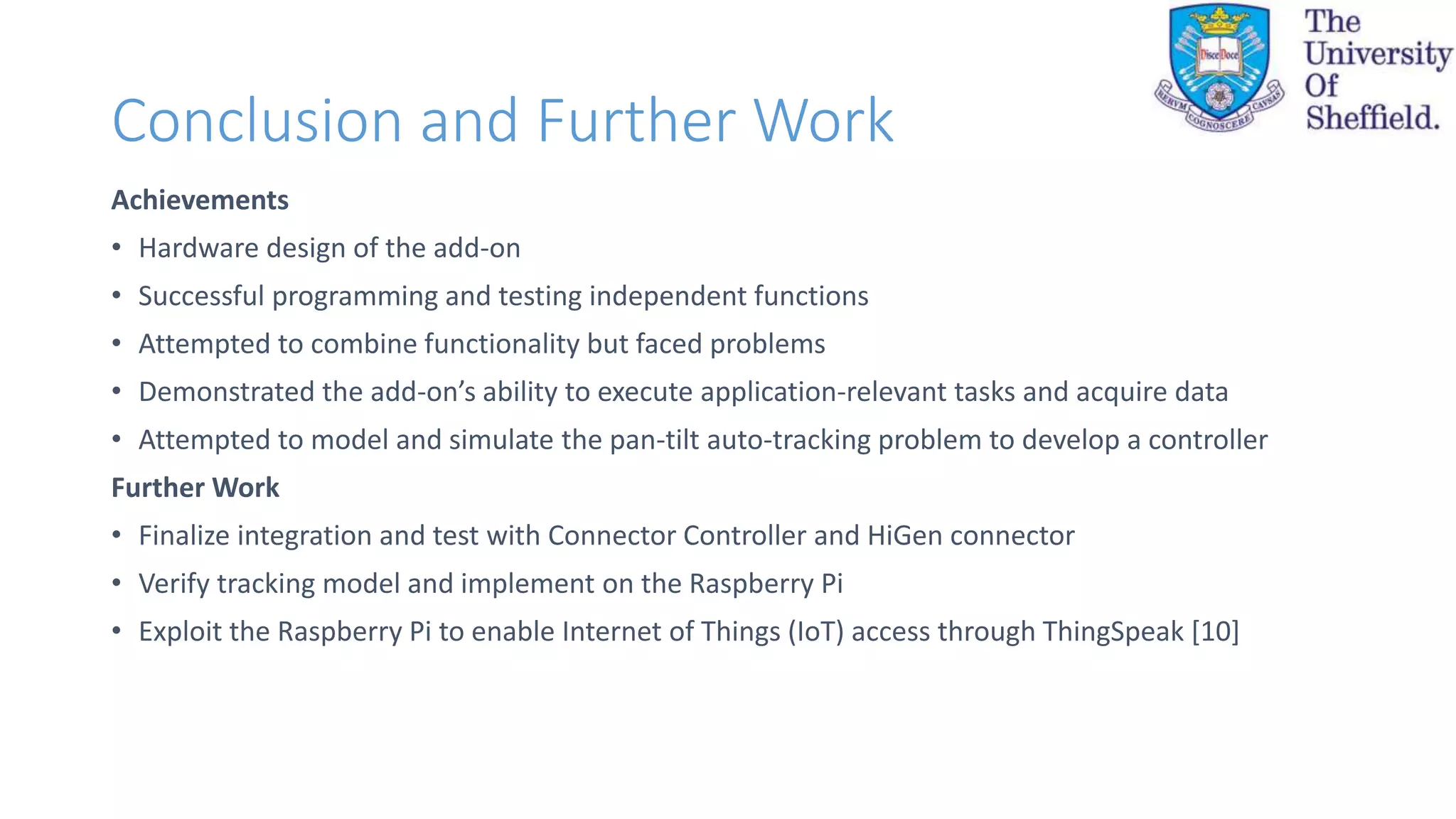 Conclusion and Further Work
Achievements
• Hardware design of the add-on
• Successful programming and testing independent functions
• Attempted to combine functionality but faced problems
• Demonstrated the add-on’s ability to execute application-relevant tasks and acquire data
• Attempted to model and simulate the pan-tilt auto-tracking problem to develop a controller
Further Work
• Finalize integration and test with Connector Controller and HiGen connector
• Verify tracking model and implement on the Raspberry Pi
• Exploit the Raspberry Pi to enable Internet of Things (IoT) access through ThingSpeak [10]
 