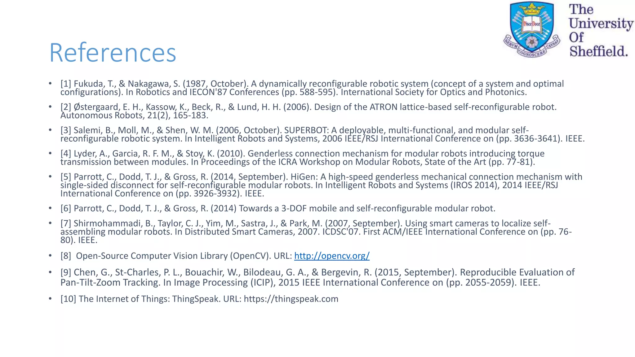References
• [1] Fukuda, T., & Nakagawa, S. (1987, October). A dynamically reconfigurable robotic system (concept of a system and optimal
configurations). In Robotics and IECON'87 Conferences (pp. 588-595). International Society for Optics and Photonics.
• [2] Østergaard, E. H., Kassow, K., Beck, R., & Lund, H. H. (2006). Design of the ATRON lattice-based self-reconfigurable robot.
Autonomous Robots, 21(2), 165-183.
• [3] Salemi, B., Moll, M., & Shen, W. M. (2006, October). SUPERBOT: A deployable, multi-functional, and modular self-
reconfigurable robotic system. In Intelligent Robots and Systems, 2006 IEEE/RSJ International Conference on (pp. 3636-3641). IEEE.
• [4] Lyder, A., Garcia, R. F. M., & Stoy, K. (2010). Genderless connection mechanism for modular robots introducing torque
transmission between modules. In Proceedings of the ICRA Workshop on Modular Robots, State of the Art (pp. 77-81).
• [5] Parrott, C., Dodd, T. J., & Gross, R. (2014, September). HiGen: A high-speed genderless mechanical connection mechanism with
single-sided disconnect for self-reconfigurable modular robots. In Intelligent Robots and Systems (IROS 2014), 2014 IEEE/RSJ
International Conference on (pp. 3926-3932). IEEE.
• [6] Parrott, C., Dodd, T. J., & Gross, R. (2014) Towards a 3-DOF mobile and self-reconfigurable modular robot.
• [7] Shirmohammadi, B., Taylor, C. J., Yim, M., Sastra, J., & Park, M. (2007, September). Using smart cameras to localize self-
assembling modular robots. In Distributed Smart Cameras, 2007. ICDSC'07. First ACM/IEEE International Conference on (pp. 76-
80). IEEE.
• [8] Open-Source Computer Vision Library (OpenCV). URL: http://opencv.org/
• [9] Chen, G., St-Charles, P. L., Bouachir, W., Bilodeau, G. A., & Bergevin, R. (2015, September). Reproducible Evaluation of
Pan-Tilt-Zoom Tracking. In Image Processing (ICIP), 2015 IEEE International Conference on (pp. 2055-2059). IEEE.
• [10] The Internet of Things: ThingSpeak. URL: https://thingspeak.com
 