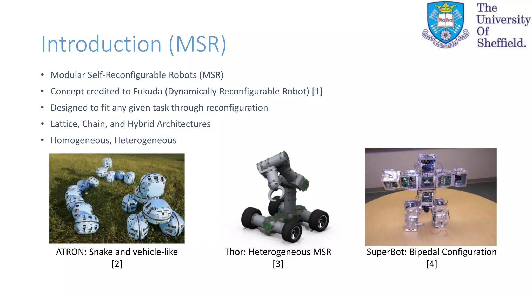 Introduction (MSR)
• Modular Self-Reconfigurable Robots (MSR)
• Concept credited to Fukuda (Dynamically Reconfigurable Robot) [1]
• Designed to fit any given task through reconfiguration
• Lattice, Chain, and Hybrid Architectures
• Homogeneous, Heterogeneous
ATRON: Snake and vehicle-like
[2]
Thor: Heterogeneous MSR
[3]
SuperBot: Bipedal Configuration
[4]
 