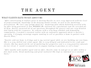 T H E A G E N T
" A f t e r i n t e r v i e w i n g 2 r e a l t o r s p r i o r t o m e e t i n g S u z e t t e w e w e r e v e r y i m p r e s s e d w i t h h e r l e v e l
o f p r o f e s s i o n a l i s m , k n o w l e d g e o f t h e h o u s i n g m a r k e t t r e n d s , a s w e l l a s h e r m a r k e t i n g
p r e s e n t a t i o n . W e c a n ' t s a y e n o u g h a b o u t h e r m a r k e t i n g p l a n w h i c h d e f i n i t e l y a s s i s t e d w i t h
a n o f f e r b e i n g g e n e r a t e d i n T w o W E E K S ! W e o u t l i n e d o u r e x p e c t a t i o n s a n d s h e e x c e e d e d a l l
o f t h e m . S u z e t t e a n s w e r e d a l l o f o u r q u e s t i o n s t h r o u g h o u t t h e p r o c e s s a n d w a s v e r y d e t a i l e d
a n d t i m e l y w i t h h e r r e s p o n s e s . A s s o m e o n e w i t h a v e r y b u s y s c h e d u l e a n d d e m a n d i n g
c o m m i t m e n t s , I n e e d e d a s e a s o n e d r e a l t o r w i t h a n i n n o v a t i v e a p p r o a c h w h i c h i s S u z e t t e ' s
s p e c i a l t y . I s t r o n g l y e n c o u r a g e a n y o n e w a n t i n g t o s e l l o r p u r c h a s e a h o m e t o p a r t n e r w i t h
S u z e t t e D i a z . "
" S u z e t t e s o l d o u r h o m e i n 6 d a y s a n d i s m y c u r r e n t a g e n t w h i l e w e a r e b u i l d i n g o u r n e w h o m e .
S h e i s a v e r y s k i l l e d r e a l e s t a t e a g e n t . S h e i s v e r y d i l i g e n t a n d d e d i c a t e d t o h e r c r a f t a n d
c l i e n t s . S h e h a s m a s t e r e d t h e a r t o f m a r k e t i n g h e r p r o p e r t i e s a n d i s a v e r y p r o a c t i v e a d v o c a t e
f o r h e r c l i e n t . I w o u l d r e c o m m e n d h e r t o a n y o n e l o o k i n g t o p u r c h a s e o r s e l l a h o m e "
" A f t e r m o n t h s w i t h a n o t h e r a g e n t a n d n o o f f e r , S u z e t t e c a m e i n a n d g o t u s a n o f f e r w i t h i n a
f e w s h o r t w e e k s . G r e a t m a r k e t i n g a n d g r e a t i n s t i n c t s ! S h e k e p t u s i n f o r m e d o n a c o n s t a n t
b a s i s . "
WHAT CLIENTS HAVE TO SAY ABOUT ME
 