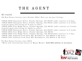 T H E A G E N T
G A R e a l E s t a t e L i c e n s e s i n c e O c t o b e r 2 0 1 4 . H e r e a r e m y p a s t l i s t i n g s :
• S O L D 3 8 7 0 C h a s e m o n t D r i v e , P o w d e r S p r i n g s , G A 3 0 1 2 7 u n d e r c o n t r a c t i n 6 d a y s
• S O L D 3 8 3 0 C h a s e m o n t D r i v e , P o w d e r S p r i n g s , G A 3 0 1 2 7 u n d e r c o n t r a c t i n 2 w e e k s
( e x p i r e d a g e n t h a d l i s t i n g f o r 6 m t h s n o o f f e r )
• S O L D 2 9 3 6 V i n e R i d g e D r i v e , P o w d e r S p r i n g s , G A 3 0 1 2 7 u n d e r c o n t r a c t i n 2 w e e k s
( e x p i r e d a g e n t h a d l i s t i n g f o r 6 m t h s n o o f f e r )
• S O L D 3 8 8 0 C h a s e m o n t D r i v e , P o w d e r S p r i n g s , G A 3 0 1 2 7 u n d e r c o n t r a c t i n 2 w e e k s
• S O L D 2 9 4 5 V i n e R i d g e D r i v e , P o w d e r S p r i n g s , G A 3 0 1 2 7
• S O L D 2 9 3 5 V i n e R i d g e D r i v e , P o w d e r S p r i n g s , G A 3 0 1 2 7 u n d e r c o n t r a c t i n 7 d a y s
• S O L D 1 2 6 1 A s h f o r d C r e e k P a r k N E , B r o o k h a v e n , G A 3 0 3 1 9 i n 3 6 h o u r s
• S O L D 1 2 5 7 A s h f o r d C r e e k P a r k N E , B r o o k h a v e n , G A 3 0 3 1 9 i n 4 8 h o u r s
F L R e a l E s t a t e L i c e n s e s i n c e 2 0 1 2
• W o r k w i t h i n t e r n a t i o n a l b u y e r s i n M i a m i M a r k e t . S o l d $ 3 5 m i l l i o n i n i n v e n t o r y
MY SALES
 