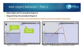 Add object behavior – Part 2
 Select object and it’s procedure (Figure 1)
 Drag and drop into procedure (Figure 2)
 Procedures, Functions, and Contral Statement options (you’ll be prompted to add details)
Figure 1 – Create a procedure
Object
selected
Procedure
Selected
Drag & drop
Figure 2 – Drag procedures, functions, control
 