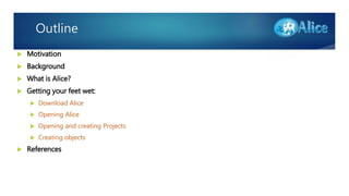 Outline
 Motivation
 Background
 What is Alice?
 Getting your feet wet:
 Download Alice
 Opening Alice
 Opening and creating Projects
 Creating objects
 References
 