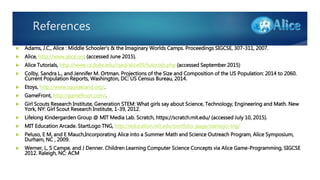 References
 Adams, J.C., Alice : Middle Schooler's & the Imaginary Worlds Camps. Proceedings SIGCSE, 307-311, 2007.
 Alice, http://www.alice.org (accessed June 2015).
 Alice Tutorials, http://www.cs.duke.edu/csed/alice09/tutorials.php (accessed September 2015)
 Colby, Sandra L., and Jennifer M. Ortman. Projections of the Size and Composition of the US Population: 2014 to 2060.
Current Population Reports, Washington, DC: US Census Bureau, 2014.
 Etoys, http://www.squeakland.org/.
 GameFront, http://gamefroot.com/.
 Girl Scouts Research Institute, Generation STEM: What girls say about Science, Technology, Engineering and Math. New
York, NY: Girl Scout Research Institute, 1-39, 2012.
 Lifelong Kindergarden Group @ MIT Media Lab. Scratch, https://scratch.mit.edu/ (accessed July 10, 2015).
 MIT Education Arcade. StartLogo TNG, http://education.mit.edu/portfolio_page/starlogo-tng/
 Peluso, E M, and E Mauch,Incorporating Alice into a Summer Math and Science Outreach Program, Alice Symposium,
Durham, NC , 2009.
 Werner, L, S Campe, and J Denner. Children Learning Computer Science Concepts via Alice Game-Programming, SIGCSE
2012. Raleigh, NC: ACM
 