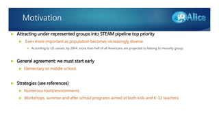 Motivation
 Attracting under-represented groups into STEAM pipeline top priority
 Even more important as population becomes increasingly diverse
 According to US censes, by 2044, more than half of all Americans are projected to belong to minority group.
 General agreement: we must start early
 Elementary or middle school.
 Strategies (see references)
 Numerous tools/environments
 Workshops, summer and after school programs aimed at both kids and K-12 teachers
 