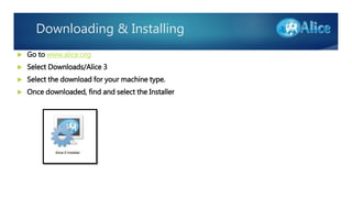 Downloading & Installing
 Go to www.alice.org
 Select Downloads/Alice 3
 Select the download for your machine type.
 Once downloaded, find and select the Installer
 