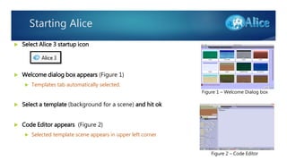 Starting Alice
 Select Alice 3 startup icon
 Welcome dialog box appears (Figure 1)
 Templates tab automatically selected.
 Select a template (background for a scene) and hit ok
 Code Editor appears (Figure 2)
 Selected template scene appears in upper left corner
Figure 1 – Welcome Dialog box
Figure 2 – Code Editor
 