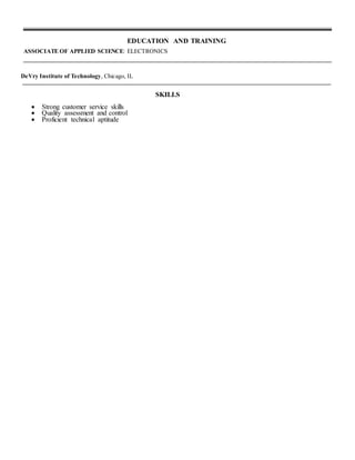 EDUCATION AND TRAINING
ASSOCIATE OF APPLIED SCIENCE: ELECTRONICS
DeVry Institute of Technology, Chicago, IL
SKILLS
 Strong customer service skills
 Quality assessment and control
 Proficient technical aptitude
 