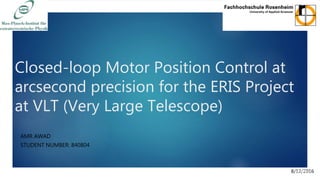 Closed-loop Motor Position Control at
arcsecond precision for the ERIS Project
at VLT (Very Large Telescope)
AMR AWAD
STUDENT NUMBER: 840804
8/12/2016
1
 