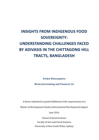 INSIGHTS FROM INDIGENOUS FOOD
SOVEREIGNTY:
UNDERSTANDING CHALLENGES FACED
BY ADIVASIS IN THE CHITTAGONG HILL
TRACTS, BANGLADESH
Evelyn Wonosaputra
BCom (Accounting and Finance), CA
A thesis submitted in partial fulfilment of the requirements of a
Master of Development Studies (International Development) degree
June 2016
School of Social Sciences
Faculty of Arts and Social Sciences
University of New South Wales, Sydney
 