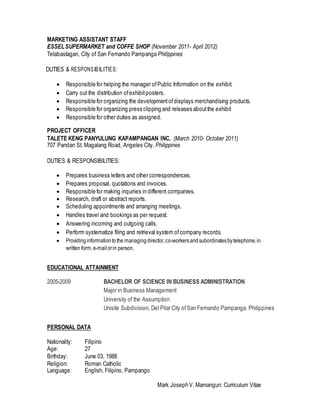 MARKETING ASSISTANT STAFF
ESSELSUPERMARKET and COFFE SHOP (November 2011- April 2012)
Telabastagan, City of San Fernando Pampanga Philippines
DUTIES & RESPONSIBILITIES:
 Responsible for helping the manager ofPublic Information on the exhibit.
 Carry out the distribution ofexhibit posters.
 Responsible for organizing the developmentofdisplays merchandising products.
 Responsible for organizing press clipping and releases aboutthe exhibit
 Responsible for other duties as assigned.
PROJECT OFFICER
TALETE KENG PANYULUNG KAPAMPANGAN INC. (March 2010- October 2011)
707 Pandan St. Magalang Road, Angeles City, Philippines
DUTIES & RESPONSIBILITIES:
 Prepares business letters and other correspondences.
 Prepares proposal, quotations and invoices.
 Responsible for making inquiries in different companies.
 Research, draft or abstract reports.
 Scheduling appointments and arranging meetings.
 Handles travel and bookings as per request.
 Answering incoming and outgoing calls.
 Perform systematize filing and retrieval system ofcompany records.
 Providinginformationtothe managingdirector,co-workersandsubordinatesbytelephone,in
written form,e-mail orin person.
EDUCATIONAL ATTAINMENT
2005-2009 BACHELOR OF SCIENCE IN BUSINESS ADMINISTRATION
Major in Business Management
University of the Assumption
Unisite Subdivision, Del Pilar City ofSan Fernando Pampanga, Philippines
PERSONAL DATA
Nationality: Filipino
Age: 27
Birthday: June 03, 1988
Religion: Roman Catholic
Language: English, Filipino, Pampango
Mark Joseph V. Mamangun: Curriculum Vitae
 