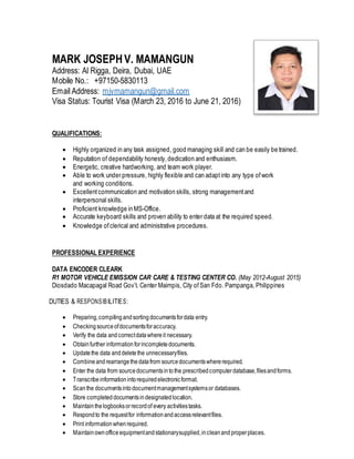 MARK JOSEPHV. MAMANGUN
Address: Al Rigga, Deira, Dubai, UAE
Mobile No.: +97150-5830113
Email Address: mjvmamangun@gmail.com
Visa Status: Tourist Visa (March 23, 2016 to June 21, 2016)
QUALIFICATIONS:
 Highly organized in any task assigned, good managing skill and can be easily be trained.
 Reputation of dependability honesty, dedication and enthusiasm.
 Energetic, creative hardworking, and team work player.
 Able to work under pressure, highly flexible and can adaptinto any type ofwork
and working conditions.
 Excellentcommunication and motivation skills, strong managementand
interpersonal skills.
 Proficient knowledge in MS-Office.
 Accurate keyboard skills and proven ability to enter data at the required speed.
 Knowledge ofclerical and administrative procedures.
PROFESSIONAL EXPERIENCE
DATA ENCODER CLEARK
R1 MOTOR VEHICLE EMISSION CAR CARE & TESTING CENTER CO. (May 2012-August 2015)
Diosdado Macapagal Road Gov’t. Center Maimpis, City ofSan Fdo. Pampanga, Philippines
DUTIES & RESPONSIBILITIES:
 Preparing,compilingandsortingdocumentsfordata entry.
 Checkingsourceofdocumentsforaccuracy.
 Verify the data andcorrectdatawhereit necessary.
 Obtainfurther informationforincompletedocuments.
 Updatethe data anddeletethe unnecessaryfiles.
 Combineandrearrangethedatafrom sourcedocumentswhererequired.
 Enter the data from sourcedocumentsintothe prescribedcomputerdatabase,filesandforms.
 Transcribeinformationintorequiredelectronicformat.
 Scanthe documentsintodocumentmanagementsystemsor databases.
 Store completeddocumentsindesignated location.
 Maintainthelogbooksorrecordof every activitiestasks.
 Respondto the requestfor informationandaccessrelevantfiles.
 Print informationwhenrequired.
 Maintainownofficeequipmentandstationarysupplied,incleanandproperplaces.
 