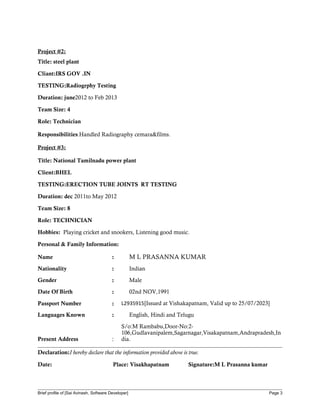 Project #2:
Title: steel plant
Cliant:IRS GOV .IN
TESTING:Radiogrphy Testing
Duration: june2012 to Feb 2013
Team Size: 4
Role: Technician
Responsibilities:Handled Radiography cemara&films.
Project #3:
Title: National Tamilnadu power plant
Client:BHEL
TESTING:ERECTION TUBE JOINTS RT TESTING
Duration: dec 2011to May 2012
Team Size: 8
Role: TECHNICIAN
Hobbies: Playing cricket and snookers, Listening good music.
Personal & Family Information:
Name : M L PRASANNA KUMAR
Nationality : Indian
Gender : Male
Date Of Birth : 02nd NOV,1991
Passport Number : L2935915[Issued at Vishakapatnam, Valid up to 25/07/2023]
Languages Known : English, Hindi and Telugu
Present Address :
S/o:M Rambabu,Door-No:2-
106,Gudlavanipalem,Sagarnagar,Visakapatnam,Andrapradesh,In
dia.
Declaration:I hereby declare that the information provided above is true.
Date: Place: Visakhapatnam Signature:M L Prasanna kumar
Brief profile of [Sai Avinash, Software Developer] Page 3
 