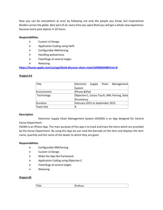 Now you can be everywhere at once by following not only the people you know, but inspirational
Bividers across the globe. Best part of all, every time you open Bivid you will get a whole new experience
because every post expires in 24 hours.
Responsibilities
 Custom UI Design
 Application Coding using Swift
 Configurable XMLParsing
 Handling webservices
 Fixed Bugs at several stages
 Releasing
https://itunes.apple.com/us/app/bivid-discover-share-meet/id996834484?mt=8
Project # 6
Title Electronic Supply Chain Management
System
Environment iPhone &iPad
Technology Objective C, Cocoa Touch, XML Parsing, Data
Persistency
Duration February 2015 to September 2015
Team Size 4
Description
Electronic Supply Chain Management System (ESCMS) is an App designed for Central
Excise Department.
ESCMS is an iPhone App. The main purpose of this app is to track and trace the items which are provided
by the Excise Department. By using this App we can read the barcode on the item and displays the item
name, quantity and the name of the dealer to which they are given.
Responsibilities
 Configurable XMLParsing
 Custom UI Design
 Make the App like framework
 Application Coding using Objective C
 Fixed Bugs at several stages
 Releasing
Project #5
Title PicAura
 
