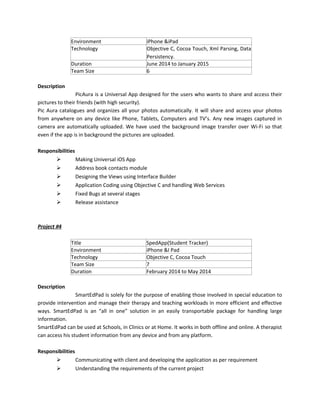 Environment iPhone &iPad
Technology Objective C, Cocoa Touch, Xml Parsing, Data
Persistency.
Duration June 2014 to January 2015
Team Size 6
Description
PicAura is a Universal App designed for the users who wants to share and access their
pictures to their friends (with high security).
Pic Aura catalogues and organizes all your photos automatically. It will share and access your photos
from anywhere on any device like Phone, Tablets, Computers and TV’s. Any new images captured in
camera are automatically uploaded. We have used the background image transfer over Wi-Fi so that
even if the app is in background the pictures are uploaded.
Responsibilities
 Making Universal iOS App
 Address book contacts module
 Designing the Views using Interface Builder
 Application Coding using Objective C and handling Web Services
 Fixed Bugs at several stages
 Release assistance
Project #4
Title SpedApp(Student Tracker)
Environment iPhone &I Pad
Technology Objective C, Cocoa Touch
Team Size 7
Duration February 2014 to May 2014
Description
SmartEdPad is solely for the purpose of enabling those involved in special education to
provide intervention and manage their therapy and teaching workloads in more efficient and effective
ways. SmartEdPad is an “all in one” solution in an easily transportable package for handling large
information.
SmartEdPad can be used at Schools, in Clinics or at Home. It works in both offline and online. A therapist
can access his student information from any device and from any platform.
Responsibilities
 Communicating with client and developing the application as per requirement
 Understanding the requirements of the current project
 