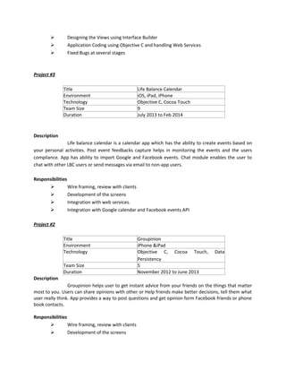  Designing the Views using Interface Builder
 Application Coding using Objective C and handling Web Services
 Fixed Bugs at several stages
Project #3
Title Life Balance Calendar
Environment iOS, iPad, iPhone
Technology Objective C, Cocoa Touch
Team Size 9
Duration July 2013 to Feb 2014
Description
Life balance calendar is a calendar app which has the ability to create events based on
your personal activities. Post event feedbacks capture helps in monitoring the events and the users
compliance. App has ability to import Google and Facebook events. Chat module enables the user to
chat with other LBC users or send messages via email to non-app users.
Responsibilities
 Wire framing, review with clients
 Development of the screens
 Integration with web services.
 Integration with Google calendar and Facebook events API
Project #2
Title Groupinion
Environment iPhone &iPad
Technology Objective C, Cocoa Touch, Data
Persistency
Team Size 5
Duration November 2012 to June 2013
Description
Groupinion helps user to get instant advice from your friends on the things that matter
most to you. Users can share opinions with other or Help friends make better decisions, tell them what
user really think. App provides a way to post questions and get opinion form Facebook friends or phone
book contacts.
Responsibilities
 Wire framing, review with clients
 Development of the screens
 