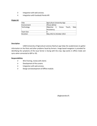  Integration with web services.
 Integration with Facebook friends API
Project #1
Title Agriculture University App
Environment iPhone &iPad
Technology Objective C, Cocoa Touch, Data
Persistency
Team Size 6
Duration May 2012 to October 2012
Description
UASR (University of Agricultural sciences Raichur) app helps the academicians to gather
information on the Pests and other problems faced by farmers. Image based navigation is provided for
identifying the symptoms of the issue farmer is facing with the crop. App works in offline mode and
syncs when connected to Wifi or 3G.
Responsibilities
 Wire framing, review with clients
 Development of the screens
 Integration with web services.
 Design and development of Offline module.
(Raghavendra.P)
 