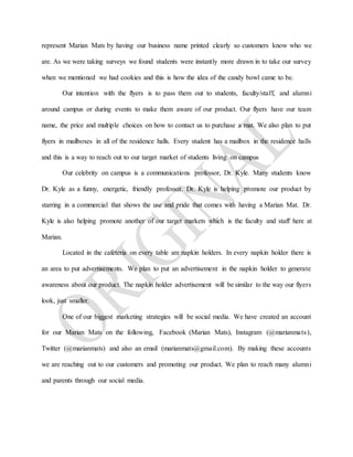 represent Marian Mats by having our business name printed clearly so customers know who we
are. As we were taking surveys we found students were instantly more drawn in to take our survey
when we mentioned we had cookies and this is how the idea of the candy bowl came to be.
Our intention with the flyers is to pass them out to students, faculty/staff, and alumni
around campus or during events to make them aware of our product. Our flyers have our team
name, the price and multiple choices on how to contact us to purchase a mat. We also plan to put
flyers in mailboxes in all of the residence halls. Every student has a mailbox in the residence halls
and this is a way to reach out to our target market of students living on campus
Our celebrity on campus is a communications professor, Dr. Kyle. Many students know
Dr. Kyle as a funny, energetic, friendly professor. Dr. Kyle is helping promote our product by
starring in a commercial that shows the use and pride that comes with having a Marian Mat. Dr.
Kyle is also helping promote another of our target markets which is the faculty and staff here at
Marian.
Located in the cafeteria on every table are napkin holders. In every napkin holder there is
an area to put advertisements. We plan to put an advertisement in the napkin holder to generate
awareness about our product. The napkin holder advertisement will be similar to the way our flyers
look, just smaller.
One of our biggest marketing strategies will be social media. We have created an account
for our Marian Mats on the following, Facebook (Marian Mats), Instagram (@marianmats),
Twitter (@marianmats) and also an email (marianmats@gmail.com). By making these accounts
we are reaching out to our customers and promoting our product. We plan to reach many alumni
and parents through our social media.
 
