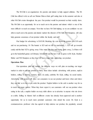 The M-Club is an organization for parents and alumni to help support athletics. The M-
Club has offered to let us sell our Marian Mats at their golf outing later in the semester and also at
other M-Club events throughout the year. Our product would be promoted on their weekly show.
The M-Club is an opportunity for us to reach out to the parents and alumni which is one of the
more difficult to reach on campus. Now that we have M-Club helping us we are confident we are
able to reach out to the parents and alumni market the director of M-Club, Wil Hampton, will also
help generate awareness of our product within the faculty and staff.
Our budget for advertising is $165.00. Breaking the cost down the posters cost $10 each
and we are purchasing 10. The banner is $25 and we will be purchasing 1. $15 will go towards
candy and the final $25 is giving away 5 free mats. The free mats being given away, 2 of them will
go to the basketball games on February 3rd and 9th and the last 3 will be given to Dr. Kyle, Heather
Bisher and Wil Hampton as they have all been a huge help supporting our product.
Operations Plan
Our operations plan will include the different ways we will plan on reaching our target
market in order to sell our product to them, these ideas include advertising with posters, napkin
holders, selling in Alumni, banners, flyers & candy, celebrity Dr. Kyle, selling via social media.
Advertising with posters will allow our consumers to see our product and know when and where
they can find us to buy or pre order the product. Napkin holders in the cafe is another way for us
to reach our target market. When they least expect it, our customers will see our product when
eating in the cafe, a napkin holder on every table allows us to advertise to anyone who sits down
at a table. Selling in Alumni hall at different events has already been approved and is another
opportunity for us to reach more potential customers who attend the event. Dr. Kyle is a
communications professor who has agreed to help endorse our product, his popularity around
 
