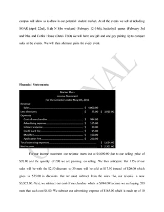 campus will allow us to draw in our potential student market. At all the events we sell at including
SOAR (April 22nd), Kids N Sibs weekend (February 12-14th), basketball games (February 3rd
and 9th), and Coffee House (Dates TBD) we will have one girl and one guy pairing up to conquer
sales at the events. We will then alternate pairs for every event.
Financial Statements:
For our income statement our revenue starts out at $4,000.00 due to our selling price of
$20.00 and the quantity of 200 we are planning on selling. We then anticipate that 15% of our
sales will be with the $2.50 discount so 30 mats will be sold at $17.50 instead of $20.00 which
gives us $75.00 in discounts that we must subtract from the sales. So, our revenue is now
$3,925.00. Next, we subtract our cost of merchandise which is $984.00 because we are buying 205
mats that each cost $4.80. We subtract our advertising expense of $165.00 which is made up of 10
 