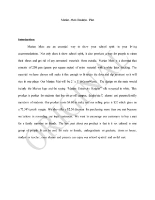 Marian Mats Business Plan
Introduction:
Marian Mats are an essential way to show your school spirit in your living
accommodations. Not only does it show school spirit, it also provides a way for people to clean
their shoes and get rid of any unwanted materials from outside. Marian Mats is a doormat that
consists of 250 gsm (grams per square meter) of nylon material with a white latex backing. The
material we have chosen will make it thin enough to fit under the door and slip resistant so it will
stay in one place. Our Marian Mat will be 2’ x 3’ (60cmx90cm). The design on the mats would
include the Marian logo and the saying “Marian University Knights” silk screened in white. This
product is perfect for students that live on or off campus, faculty/staff, alumni and parents/family
members of students. Our product costs $4.80 to make and our selling price is $20 which gives us
a 75.54% profit margin. We also offer a $2.50 discount for purchasing more than one mat because
we believe in rewarding our loyal customers. We want to encourage our customers to buy a mat
for a family member or friends. The best part about our product is that is it not tailored to one
group of people. It can be used for male or female, undergraduate or graduate, dorm or house,
student or teacher, even alumni and parents can enjoy our school spirited and useful mat.
 