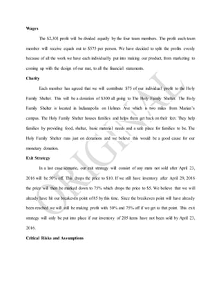 Wages
The $2,301 profit will be divided equally by the four team members. The profit each team
member will receive equals out to $575 per person. We have decided to split the profits evenly
because of all the work we have each individually put into making our product, from marketing to
coming up with the design of our mat, to all the financial statements.
Charity
Each member has agreed that we will contribute $75 of our individual profit to the Holy
Family Shelter. This will be a donation of $300 all going to The Holy Family Shelter. The Holy
Family Shelter is located in Indianapolis on Holmes Ave which is two miles from Marian’s
campus. The Holy Family Shelter houses families and helps them get back on their feet. They help
families by providing food, shelter, basic material needs and a safe place for families to be. The
Holy Family Shelter runs just on donations and we believe this would be a good cause for our
monetary donation.
Exit Strategy
In a last case scenario, our exit strategy will consist of any mats not sold after April 23,
2016 will be 50% off. This drops the price to $10. If we still have inventory after April 29, 2016
the price will then be marked down to 75% which drops the price to $5. We believe that we will
already have hit our breakeven point of 85 by this time. Since the breakeven point will have already
been reached we will still be making profit with 50% and 75% off if we get to that point. This exit
strategy will only be put into place if our inventory of 205 items have not been sold by April 23,
2016.
Critical Risks and Assumptions
 