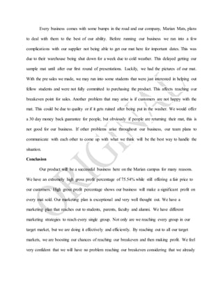 Every business comes with some bumps in the road and our company, Marian Mats, plans
to deal with them to the best of our ability. Before running our business we ran into a few
complications with our supplier not being able to get our mat here for important dates. This was
due to their warehouse being shut down for a week due to cold weather. This delayed getting our
sample mat until after our first round of presentations. Luckily, we had the pictures of our mat.
With the pre sales we made, we may run into some students that were just interested in helping out
fellow students and were not fully committed to purchasing the product. This affects reaching our
breakeven point for sales. Another problem that may arise is if customers are not happy with the
mat. This could be due to quality or if it gets ruined after being put in the washer. We would offer
a 30 day money back guarantee for people, but obviously if people are returning their mat, this is
not good for our business. If other problems arise throughout our business, our team plans to
communicate with each other to come up with what we think will be the best way to handle the
situation.
Conclusion
Our product will be a successful business here on the Marian campus for many reasons.
We have an extremely high gross profit percentage of 75.54% while still offering a fair price to
our customers. High gross profit percentage shows our business will make a significant profit on
every mat sold. Our marketing plan is exceptional and very well thought out. We have a
marketing plan that reaches out to students, parents, faculty and alumni. We have different
marketing strategies to reach every single group. Not only are we reaching every group in our
target market, but we are doing it effectively and efficiently. By reaching out to all our target
markets, we are boosting our chances of reaching our breakeven and then making profit. We feel
very confident that we will have no problem reaching our breakeven considering that we already
 