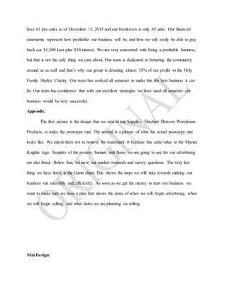 have 61 pre-sales as of December 15, 2015 and our breakeven is only 85 units. Our financial
statements represent how profitable our business will be, and how we will easily be able to pay
back our $1,500 loan plus $30 interest. We are very concerned with being a profitable business,
but that is not the only thing we care about. Our team is dedicated to bettering the community
around us as well and that’s why our group is donating almost 15% of our profits to the Holy
Family Shelter Charity. Our team has worked all semester to make this the best business it can
be. Our team has confidence that with our excellent strategies we have used all semester our
business would be very successful.
Appendix:
The first picture is the design that we sent to our Supplier, Shezhen Dotcom Warehouse
Products, to make the prototype mat. The second is a picture of what the actual prototype mat
looks like. We asked them not to remove the trademark ® because this adds value to the Marian
Knights logo. Samples of the posters, banner, and flyers we are going to use for our advertising
are also listed. Below that, we have our market research and survey questions. The very last
thing we have listed is the Gantt chart. This shows the steps we will take towards making our
business run smoothly and efficiently. As soon as we get the money to start our business, we
want to make sure we have a plan that shows the dates of when we will begin advertising, when
we will begin selling, and what dates we are planning on selling.
Mat Design:
 