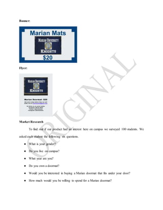 Banner:
Flyer:
Market Research
To find out if our product had an interest here on campus we surveyed 100 students. We
asked each student the following six questions.
● What is your gender?
● Do you live on campus?
● What year are you?
● Do you own a doormat?
● Would you be interested in buying a Marian doormat that fits under your door?
● How much would you be willing to spend for a Marian doormat?
 