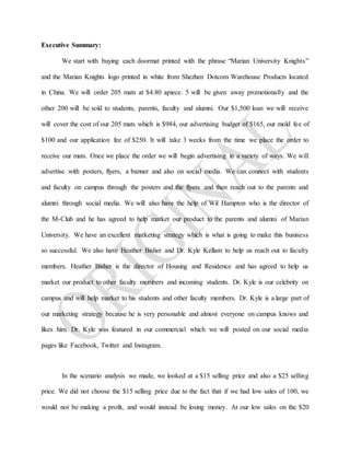 Executive Summary:
We start with buying each doormat printed with the phrase “Marian University Knights”
and the Marian Knights logo printed in white from Shezhen Dotcom Warehouse Products located
in China. We will order 205 mats at $4.80 apiece. 5 will be given away promotionally and the
other 200 will be sold to students, parents, faculty and alumni. Our $1,500 loan we will receive
will cover the cost of our 205 mats which is $984, our advertising budget of $165, our mold fee of
$100 and our application fee of $250. It will take 3 weeks from the time we place the order to
receive our mats. Once we place the order we will begin advertising in a variety of ways. We will
advertise with posters, flyers, a banner and also on social media. We can connect with students
and faculty on campus through the posters and the flyers and then reach out to the parents and
alumni through social media. We will also have the help of Wil Hampton who is the director of
the M-Club and he has agreed to help market our product to the parents and alumni of Marian
University. We have an excellent marketing strategy which is what is going to make this business
so successful. We also have Heather Bisher and Dr. Kyle Kellam to help us reach out to faculty
members. Heather Bisher is the director of Housing and Residence and has agreed to help us
market our product to other faculty members and incoming students. Dr. Kyle is our celebrity on
campus and will help market to his students and other faculty members. Dr. Kyle is a large part of
our marketing strategy because he is very personable and almost everyone on campus knows and
likes him. Dr. Kyle was featured in our commercial which we will posted on our social media
pages like Facebook, Twitter and Instagram.
In the scenario analysis we made, we looked at a $15 selling price and also a $25 selling
price. We did not choose the $15 selling price due to the fact that if we had low sales of 100, we
would not be making a profit, and would instead be losing money. At our low sales on the $20
 