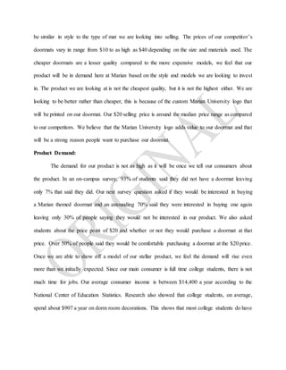 be similar in style to the type of mat we are looking into selling. The prices of our competitor’s
doormats vary in range from $10 to as high as $40 depending on the size and materials used. The
cheaper doormats are a lesser quality compared to the more expensive models, we feel that our
product will be in demand here at Marian based on the style and models we are looking to invest
in. The product we are looking at is not the cheapest quality, but it is not the highest either. We are
looking to be better rather than cheaper, this is because of the custom Marian University logo that
will be printed on our doormat. Our $20 selling price is around the median price range as compared
to our competitors. We believe that the Marian University logo adds value to our doormat and that
will be a strong reason people want to purchase our doormat.
Product Demand:
The demand for our product is not as high as it will be once we tell our consumers about
the product. In an on-campus survey, 93% of students said they did not have a doormat leaving
only 7% that said they did. Our next survey question asked if they would be interested in buying
a Marian themed doormat and an astounding 70% said they were interested in buying one again
leaving only 30% of people saying they would not be interested in our product. We also asked
students about the price point of $20 and whether or not they would purchase a doormat at that
price. Over 50% of people said they would be comfortable purchasing a doormat at the $20 price.
Once we are able to show off a model of our stellar product, we feel the demand will rise even
more than we initially expected. Since our main consumer is full time college students, there is not
much time for jobs. Our average consumer income is between $14,400 a year according to the
National Center of Education Statistics. Research also showed that college students, on average,
spend about $907 a year on dorm room decorations. This shows that most college students do have
 