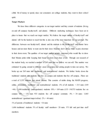 a little bit of money to spend, since our consumers are college students, they want to show school
spirit.
Target Market:
We have three different categories in our target market and they consist of students (living
on and off campus) faculty/staff, and alumni. Different marketing techniques have been set in
place to insure that we reach our target market. We believe the target market of faculty/staff and
alumni will be the hardest to reach but this is also one of the most important for our product. The
difference between our faculty/staff, alumni and the students is the faculty/staff and alumni have
houses and are more likely to want one for their door. Students don’t always think to put a doormat
in their dorm room. The qualities of our target market include customers who would like to show
their Marian pride while keeping their house or dorm room clear of dirt. Through our research of
the student body, we reached a number of 265 mats that we believe we can sell. This number was
estimated by going around to different areas on campus and asking people to take our survey. We
broke up our 265 mats into traditional and nontraditional students. We further broke down the
traditional students into students that live on campus and students that live off campus. .There are
a total of 3,551 students that attend Marian. This consists of adults doing the MAPS program,
online, commuters, traditional and nontraditional students. 6% of all students = 213 mats (169
+44) - 1,686 traditional (undergraduate) students 10% = 169 mats (135 +34)753 students live on
campus 18% = 135 mats 933 students live off campus/ commute. 4% = 34 mats- 1,865
nontraditional (graduate/maps/online) 2% = 44 mats)
1% of parents of traditional students =16 mats
1,686 traditional students 5% of faculty/ staff members= 28 mats. 571 full and part time staff
members
 