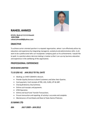 RAHEEL AHMED 
67/1/G, Block-6, P.E.C.H.S Karachi 
0505170908 
raheel.ahmed68@yahoo.com 
OBJECTIVE 
To achieve carrier oriented position in a reputed organization, where I can effectively utilize my 
education and experience by integrating managerial, analytical and administrative skills. In all, 
want to be a professional who can incorporate company goals as his achievements. I would like 
to work in a position where decision making is involve so that I can use my business education 
and experience in the wellbeing of the organization. 
PROFESSIONAL EXPERIENCE 
MCB BANK LIMITED 
T.S.O (OG-III) JAN 2012 TO TILL DATE 
 Working as CHIEF CASHIER in Branch. 
 Provide Quality Services to Bank Customers and Solve their Queries. 
 Cash payment, Cash receipts of PKR, US$, EURO, JPY & GBP. 
 Closing & Balance, Day Summary. 
 Online cash receipts and payments. 
 ATM Operation. 
 Online and local Fund Transfer Transactions. 
 Ensure transaction and reporting of activity is accurate and complete. 
 Maintenance of Cash Book and Sheet of State Bank of Pakistan. 
JS BANK LTD 
JBA JULY 2009 – JAN 2012 
 