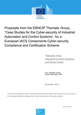N o ve mbe r 20 14
Paul THERON, Thales
Sandro BOLOGNA, AIIC
Proposals from the ERNCIP Thematic Group,
“Case Studies for the Cyber-security of Industrial
Automation and Control Systems”, for a
European IACS Components Cyber-security
Compliance and Certification Scheme
Thematic Area
Industrial Control Systems
and Smart Grids
Report EUR 27098 EN
The research leading to these results has received funding from the European Union as part of
the European Reference Network for Critical Infrastructure Protection project.
 