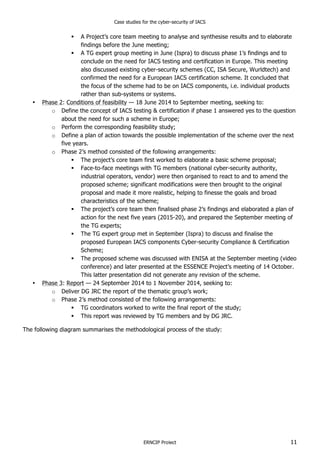 Case studies for the cyber-security of IACS
ERNCIP Project 11
! A Project’s core team meeting to analyse and synthesise results and to elaborate
findings before the June meeting;
! A TG expert group meeting in June (Ispra) to discuss phase 1’s findings and to
conclude on the need for IACS testing and certification in Europe. This meeting
also discussed existing cyber-security schemes (CC, ISA Secure, Wurldtech) and
confirmed the need for a European IACS certification scheme. It concluded that
the focus of the scheme had to be on IACS components, i.e. individual products
rather than sub-systems or systems.
• Phase 2: Conditions of feasibility — 18 June 2014 to September meeting, seeking to:
o Define the concept of IACS testing & certification if phase 1 answered yes to the question
about the need for such a scheme in Europe;
o Perform the corresponding feasibility study;
o Define a plan of action towards the possible implementation of the scheme over the next
five years.
o Phase 2’s method consisted of the following arrangements:
! The project’s core team first worked to elaborate a basic scheme proposal;
! Face-to-face meetings with TG members (national cyber-security authority,
industrial operators, vendor) were then organised to react to and to amend the
proposed scheme; significant modifications were then brought to the original
proposal and made it more realistic, helping to finesse the goals and broad
characteristics of the scheme;
! The project’s core team then finalised phase 2’s findings and elaborated a plan of
action for the next five years (2015-20), and prepared the September meeting of
the TG experts;
! The TG expert group met in September (Ispra) to discuss and finalise the
proposed European IACS components Cyber-security Compliance & Certification
Scheme;
! The proposed scheme was discussed with ENISA at the September meeting (video
conference) and later presented at the ESSENCE Project’s meeting of 14 October.
This latter presentation did not generate any revision of the scheme.
• Phase 3: Report — 24 September 2014 to 1 November 2014, seeking to:
o Deliver DG JRC the report of the thematic group’s work;
o Phase 2’s method consisted of the following arrangements:
! TG coordinators worked to write the final report of the study;
! This report was reviewed by TG members and by DG JRC.
The following diagram summarises the methodological process of the study:
 