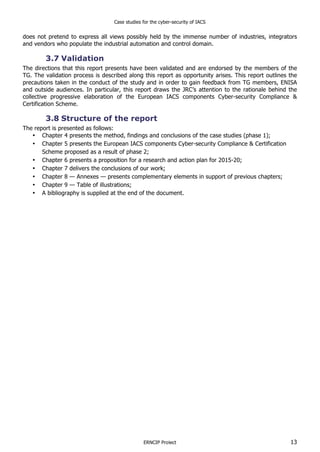 Case studies for the cyber-security of IACS
ERNCIP Project 13
does not pretend to express all views possibly held by the immense number of industries, integrators
and vendors who populate the industrial automation and control domain.
3.7 Validation
The directions that this report presents have been validated and are endorsed by the members of the
TG. The validation process is described along this report as opportunity arises. This report outlines the
precautions taken in the conduct of the study and in order to gain feedback from TG members, ENISA
and outside audiences. In particular, this report draws the JRC’s attention to the rationale behind the
collective progressive elaboration of the European IACS components Cyber-security Compliance &
Certification Scheme.
3.8 Structure of the report
The report is presented as follows:
• Chapter 4 presents the method, findings and conclusions of the case studies (phase 1);
• Chapter 5 presents the European IACS components Cyber-security Compliance & Certification
Scheme proposed as a result of phase 2;
• Chapter 6 presents a proposition for a research and action plan for 2015-20;
• Chapter 7 delivers the conclusions of our work;
• Chapter 8 — Annexes — presents complementary elements in support of previous chapters;
• Chapter 9 — Table of illustrations;
• A bibliography is supplied at the end of the document.
 