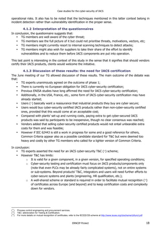 Case studies for the cyber-security of IACS
ERNCIP Project 18
operational risks. It also has to be noted that the techniques mentioned in this latter context belong in
incident detection rather than vulnerability identification in the proper sense.
4.1.2 Interpretation of the questionnaires
In conclusion, the questionnaire suggests that:
• TG members are well aware of the cyber threat;
• TG members see the full picture of it but could not prioritise threats, motivations, vectors, etc;
• TG members might currently resort to internal scanning techniques to detect attacks;
• TG members might also wish for suppliers to take their share of the effort to identify
vulnerabilities and to reduce them before IACS components are put into operation.
This last point is interesting in the context of this study in the sense that it signifies that should vendors
certify their IACS products, clients would welcome the initiative.
4.1.3 Discussion of these results: the need for IACS certification
The June meeting of our TG allowed discussion of these results. The main outcome of the debate was
that:
• TG experts unanimously agreed on the outcome of phase 1;
• There is currently no European obligation for IACS cyber-security certification;
• Previous ENISA studies have long affirmed the need for IACS cyber-security certification;
• Additionally, in the USA, France, etc., some form of IACS cyber-security certification may have
already started;
• Users (11
) basically want a reassurance that industrial products they buy are cyber secure;
• Users would buy cyber-security certified IACS products rather than non-cyber-security certified
ones, provided that this would come at an acceptable cost;
• Compared with plants’ set-up and running costs, paying extra to get cyber-secured IACS
products was said by participants to be inexpensive, though no clear consensus was reached;
• Vendors added that selling cyber-security certified products would not entail unbearable extra
costs for them and was feasible;
• However if IEC 62443 is still a work in progress for some and a good reference for others,
Common Criteria appear also as a possible candidate standard for T&C but were deemed too
heavy and costly by other TG members who called for a lighter version of Common Criteria.
In conclusion:
• TG experts asserted the need for an IACS cyber-security T&C (12
) scheme;
• However T&C has limits:
o It is valid for a given component, in a given version, for specified operating conditions;
o Cyber-security testing and certification must focus on IACS products/components only
(note that even PLCs may be already fairly complicated systems), not on entire systems
or sub-systems. Beyond products’ T&C, integrators and users will need further efforts to
cyber-secure systems and plants (engineering, HR qualification, etc.);
o A well-shared scheme or standard is required in order to facilitate mutual recognition (13
)
of certificates across Europe (and beyond) and to keep certification costs and complexity
down for vendors.
(
11
) Process control engineering and procurement services.
(
12
) T&C: abbreviation for Testing & Certification.
(
13
) For more details on mutual recognition of certificates, refer to the IECEE/CB scheme at http://www.iecee.org/cbscheme/cbfunct.pdf
 