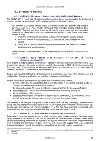 Case studies for the cyber-security of IACS
ERNCIP Project 19
4.2 Literature review
4.2.1 ENISA’s 2011 report: Protecting Industrial Control Systems
The (ENISA, 2011) report lists 10 recommendations. Among them, recommendation 5, Creation of a
common test bed, or alternatively, an ICS security certification framework, states:
‘The Common ICS security strategy should lead to the creation of a common test bed(s) at
European level, as a Public-Private Partnership that leverages existing initiatives (e.g.
EuroSCSiE). This test bed would make use of realistic environments with the appropriate
resources for conducting independent verification and validation tests. These tests should
include, at least:
• Check the compliance of applications and systems with specific security profiles;
• Verify and validate that programming good practices and methodologies are being
applied;
• Certify that ICT security tools and services are compatible with specific ICS systems,
applications and specific set-ups.
Product/services certification would not be mandatory but should also be considered as an
option.’
4.2.2 ENISA’s 2013 report: Good Practices for an EU ICS Testing
Coordination Capability
Many experts consider necessary the creation or adaptation of existing certification frameworks to IACS
environments as a way to ensure a minimum level of cyber-security of IACS infrastructures across the
European Union. Some countries like Germany and England are currently working on adaptations of
Common Criteria (ISO 15408) to IACS environments (14
).
Experts also indicated that testing without delivering a certification would convey less attractiveness and
market value. Besides, a certification not based on tests would be insufficient.
Several options have been expressed by experts about ‘what should be certified’:
• Devices: Interesting for stakeholders, but already being done in several test beds and can be too
costly for companies with many different products;
• Development process: This could provide more reassurance than device-only certification;
• Security postures: This is a direction some Member States are already working on;
• Whole architecture of the systems;
• Test beds: Many experts consider that in addition to any certification, a European body should
accredit those centres that are mature enough to perform appropriate testing.
The diversity of technologies and points of view is expected to be very challenging, especially when
taking into account that many legacy components are still in production while others are much more up-
to-date. Also, the most current reference standards (15
) in this field have been fairly well agreed upon
though opinions vary about their maturity, but they can be used as a starting point.
4.2.3 MITRE 2011 cyber resilience engineering framework
Cyber-attacks come as a surprise, though to a fair extent much can be done to prevent their occurrence.
Cyber resilience is an answer to this fact. As illustrated by three examples presented below, cyber
resilience engineering frameworks are applied at the ‘system’ level rather than at the component/device
level of testing and certification targets. However, such frameworks suggest that IACS component
testing should assess not only their protective capabilities but also their reactive capabilities.
(
14
) These projects are performed independently and, according to some experts, the compatibility of their approaches would have to be
examined.
(
15
) Like ISA-99.
 