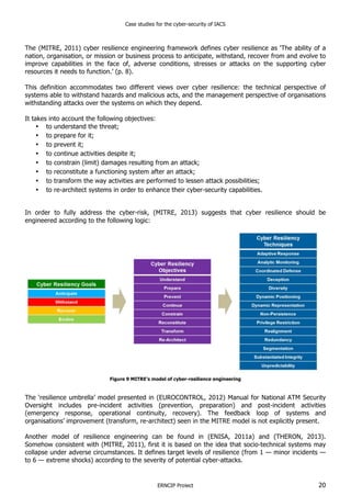 Case studies for the cyber-security of IACS
ERNCIP Project 20
The (MITRE, 2011) cyber resilience engineering framework defines cyber resilience as ‘The ability of a
nation, organisation, or mission or business process to anticipate, withstand, recover from and evolve to
improve capabilities in the face of, adverse conditions, stresses or attacks on the supporting cyber
resources it needs to function.’ (p. 8).
This definition accommodates two different views over cyber resilience: the technical perspective of
systems able to withstand hazards and malicious acts, and the management perspective of organisations
withstanding attacks over the systems on which they depend.
It takes into account the following objectives:
• to understand the threat;
• to prepare for it;
• to prevent it;
• to continue activities despite it;
• to constrain (limit) damages resulting from an attack;
• to reconstitute a functioning system after an attack;
• to transform the way activities are performed to lessen attack possibilities;
• to re-architect systems in order to enhance their cyber-security capabilities.
In order to fully address the cyber-risk, (MITRE, 2013) suggests that cyber resilience should be
engineered according to the following logic:
Figure 9 MITRE’s model of cyber-resilience engineering
The ‘resilience umbrella’ model presented in (EUROCONTROL, 2012) Manual for National ATM Security
Oversight includes pre-incident activities (prevention, preparation) and post-incident activities
(emergency response, operational continuity, recovery). The feedback loop of systems and
organisations’ improvement (transform, re-architect) seen in the MITRE model is not explicitly present.
Another model of resilience engineering can be found in (ENISA, 2011a) and (THERON, 2013).
Somehow consistent with (MITRE, 2011), first it is based on the idea that socio-technical systems may
collapse under adverse circumstances. It defines target levels of resilience (from 1 — minor incidents —
to 6 — extreme shocks) according to the severity of potential cyber-attacks.
 