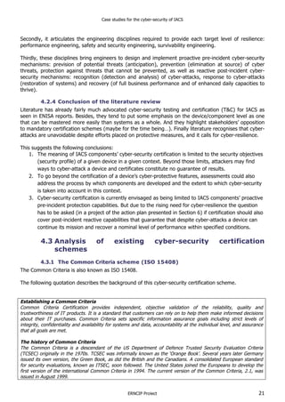 Case studies for the cyber-security of IACS
ERNCIP Project 21
Secondly, it articulates the engineering disciplines required to provide each target level of resilience:
performance engineering, safety and security engineering, survivability engineering.
Thirdly, these disciplines bring engineers to design and implement proactive pre-incident cyber-security
mechanisms: prevision of potential threats (anticipation), prevention (elimination at source) of cyber
threats, protection against threats that cannot be prevented, as well as reactive post-incident cyber-
security mechanisms: recognition (detection and analysis) of cyber-attacks, response to cyber-attacks
(restoration of systems) and recovery (of full business performance and of enhanced daily capacities to
thrive).
4.2.4 Conclusion of the literature review
Literature has already fairly much advocated cyber-security testing and certification (T&C) for IACS as
seen in ENISA reports. Besides, they tend to put some emphasis on the device/component level as one
that can be mastered more easily than systems as a whole. And they highlight stakeholders’ opposition
to mandatory certification schemes (maybe for the time being…). Finally literature recognises that cyber-
attacks are unavoidable despite efforts placed on protective measures, and it calls for cyber-resilience.
This suggests the following conclusions:
1. The meaning of IACS components’ cyber-security certification is limited to the security objectives
(security profile) of a given device in a given context. Beyond those limits, attackers may find
ways to cyber-attack a device and certificates constitute no guarantee of results.
2. To go beyond the certification of a device’s cyber-protective features, assessments could also
address the process by which components are developed and the extent to which cyber-security
is taken into account in this context.
3. Cyber-security certification is currently envisaged as being limited to IACS components’ proactive
pre-incident protection capabilities. But due to the rising need for cyber-resilience the question
has to be asked (in a project of the action plan presented in Section 6) if certification should also
cover post-incident reactive capabilities that guarantee that despite cyber-attacks a device can
continue its mission and recover a nominal level of performance within specified conditions.
4.3 Analysis of existing cyber-security certification
schemes
4.3.1 The Common Criteria scheme (ISO 15408)
The Common Criteria is also known as ISO 15408.
The following quotation describes the background of this cyber-security certification scheme.
Establishing a Common Criteria
Common Criteria Certification provides independent, objective validation of the reliability, quality and
trustworthiness of IT products. It is a standard that customers can rely on to help them make informed decisions
about their IT purchases. Common Criteria sets specific information assurance goals including strict levels of
integrity, confidentiality and availability for systems and data, accountability at the individual level, and assurance
that all goals are met.
The history of Common Criteria
The Common Criteria is a descendant of the US Department of Defence Trusted Security Evaluation Criteria
(TCSEC) originally in the 1970s. TCSEC was informally known as the ‘Orange Book’. Several years later Germany
issued its own version, the Green Book, as did the British and the Canadians. A consolidated European standard
for security evaluations, known as ITSEC, soon followed. The United States joined the Europeans to develop the
first version of the international Common Criteria in 1994. The current version of the Common Criteria, 2.1, was
issued in August 1999.
 