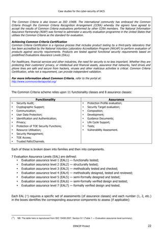 Case studies for the cyber-security of IACS
ERNCIP Project 22
The Common Criteria is also known as ISO 15408. The international community has embraced the Common
Criteria through the Common Criteria Recognition Arrangement (CCRA) whereby the signers have agreed to
accept the results of Common Criteria evaluations performed by other CCRA members. The National Information
Assurance Partnership (NIAP) was formed to administer a security evaluation programme in the United States that
utilises the Common Criteria as the standard for evaluation.
Achieving Common Criteria Certification
Common Criteria Certification is a rigorous process that includes product testing by a third-party laboratory that
has been accredited by the National Voluntary Laboratory Accreditation Program (NVLAP) to perform evaluation of
products against security requirements. Products are tested against functional security requirements based on
predefined Evaluations Assurance Levels (EALs).
For healthcare, financial services and other industries, the need for security is no less important. Whether they are
protecting their customers’ privacy, or intellectual and financial assets, assurance that networks, hard drives and
phone lines are safe and secure from hackers, viruses and other malicious activities is critical. Common Criteria
Certification, while not a requirement, can provide independent validation.
For more information about Common Criteria, refer to the portal at:
http://www.commoncriteriaportal.org/
The Common Criteria scheme relies upon 11 functionality classes and 8 assurance classes:
Functionality Assurance
• Security Audit;
• Cryptographic Support;
• Communication;
• User Data Protection;
• Identification and Authentication;
• Privacy;
• Protection of TOE Security Functions;
• Resource Utilisation;
• Security Management;
• TOE Access;
• Trusted Path/Channels.
• Protection Profile evaluation;
• Security Target evaluation;
• Composition;
• Development;
• Guidance Documents;
• Life Cycle Support;
• Tests;
• Vulnerability Assessment.
Each of these is broken down into families and then into components.
7 Evaluation Assurance Levels (EAL) are defined:
• Evaluation assurance level 1 (EAL1) — functionally tested;
• Evaluation assurance level 2 (EAL2) — structurally tested;
• Evaluation assurance level 3 (EAL3) — methodically tested and checked;
• Evaluation assurance level 4 (EAL4) — methodically designed, tested and reviewed;
• Evaluation assurance level 5 (EAL5) — semi-formally designed and tested;
• Evaluation assurance level 6 (EAL6) — semi-formally verified design and tested;
• Evaluation assurance level 7 (EAL7) — formally verified design and tested.
Each EAL (16
) requires a specific set of assessments (of assurance classes) and each number (1, 2, etc.)
in the boxes identifies the corresponding assurance components to assess (if applicable):
(
16
) NB: The table here is reproduced from ISO 15408:2007, Section 8.1 (Table 1 — Evaluation assurance level summary).
 