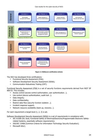 Case studies for the cyber-security of IACS
ERNCIP Project 24
Figure 11 ISASecure certification scheme
The ISCI has developed three certifications:
• Functional Security Assessment (FSA);
• Software Development Security Assessment (SDSA);
• Communication Robustness Testing (CRT).
Functional Security Assessment (FSA) is a set of security functions requirements derived from NIST SP
800-53. This includes:
• Access control (access control authorisation, user authentication…);
• Use control (device authentication, audit trail…);
• Data integrity;
• Data confidentiality;
• Restrict data flow (security function isolation…);
• Incident response support;
• Network resource availability (back up, recovery…).
For each requirement a target level (1, 2, 3) is set.
Software Development Security Assessment (SDSA) is a set of requirements in compliance with:
• IEC 61508 (SIL level, Functional Safety of Electrical/Electronic/Programmable Electronic Safety-
related Systems, essentially software requirements);
• ISO/IEC 15408 (Common Criteria for Information Technology Security Evaluation);
• Microsoft SDLC;
 