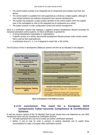 Case studies for the cyber-security of IACS
ERNCIP Project 26
• The control system consists of an integrated set of components and includes more than one
device;
• The control system is available from and supported as a whole by a single supplier, although it
may include hardware and software components from several manufacturers;
• The supplier has assigned a unique product identifier to the control system which the supplier
uses in the marketplace to refer to the integrated set of components as a whole;
• The system product is under configuration control and version management.
SDLA is a certification scheme that assesses a supplier’s product development lifecycle processes for
industrial automation control systems. An SDLA certification is granted for:
• A named development organisation or organisations;
• A specific version of a named, documented development lifecycle process under version control
that is used by that organisation(s);
• A certification level of 1, 2, 3 or 4 designed to match SAL in IEC 62443.
The full picture of this in-development ISASecure scheme will then be as indicated in this diagram:
Figure 12 Development in the ISASecure scheme
4.4 In conclusion: The need for a European IACS
components Cyber-security Compliance & Certification
Scheme
It was the common opinion of the TG Members that Europe should have and implement its own IACS
components Cyber-security Compliance & Certification Scheme:
" The idea expressed here was not to create yet another certification standard;
" Rather, it was to look for what is common to existing standards and to exploit those
commonalities to create a European IACS certification scheme.
 