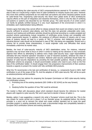Case studies for the cyber-security of IACS
ERNCIP Project 27
Testing and certifying the cyber-security of IACS components/devices seemed to TG members a useful
step to take as it would bring a higher level of cyber-confidence to industry buyers and users. However
they know that certified components do not entail that sub-systems and entire industrial systems would
be cyber-threat free. Engineering cyber-security into those more global levels of IACS architectures
requires efforts on the part of integrators and industries themselves, which is why the idea of certifying
sub-systems or systems was discarded by our thematic group. The cyber-security of an entire system
can hardly be globally certified because it is very much dependent of the environment in which it is
embedded, each implementation being different.
Vendors agree that today they cannot afford to release products that would not embed a level of cyber-
security sufficient to prevent cyber-attacks, and that this does not generate unbearable extra costs.
However such testing and certification activities should be performed according to a widely accepted and
practical scheme guaranteeing mutual recognition of certificates across Europe and compatible with
similar requirements beyond. In addition, the existence of different domains of industry and of many
types of systems should not lead to a variety of T&C (18
) schemes. And intellectual property over
industrial devices’ code should not be breached in case of T&C, this being non-negotiable. Should such a
scheme fail to provide these characteristics, it would engender costs and difficulties that would
immediately undermine its market value.
Besides, the level of cyber-security maturity of IACS stakeholders varies. For instance, industrial
operators may not know what to focus on when it comes to making ad hoc decisions or may conversely
disperse their efforts by attempting to address every single cyber-security issue. Legal responsibilities
ultimately fall onto industrial operators’ shoulders in case of industrial accidents, whatever the chain of
contracts binding them to integrators and vendors. National cyber-security authorities should foster the
adoption of cyber-security dispositions by providing the best possible guidance. Should a testing and
certification scheme be proposed, it should accommodate vendors who need to put a foot on the first
step of the certification ladder. It should engage them into progressive improvements of their practices
towards a capacity to present the market with fully certifiable IACS products.
What this TG recommends is the test and certification of devices, i.e. components found in IACS. Staff
certification is out of the scope of this TG. And the adoption of IACS cyber-security T&C will be as quick
as solutions/schemes will be available.
Finally, there were two options for proposing the European Commission an IACS cyber-security testing
and certification scheme:
1. Promoting one of the existing standards (ISO 15408 or IEC 62443) as the way forward,
or
2. Studying further the question of how T&C could be achieved.
The market is filled with discussions about which standard should become the reference for market
players with regards to cyber-security T&C and it was hard to decide in favour of option 1.
Besides, option 2 was suggesting a research into what a ‘European’ scheme could look like. This is the
way chosen for works carried out in phase 2 of our thematic group. As explained before, the driving
principle is a priori not to reinvent the wheel and create another standard but to reuse the good
principles present in existing standards and to seek a documented bridge and compatibility between a
European IACS certification scheme and existing standards.
(
18
) In phase 1, TG members were still referring to T&C (Testing & Certification) rather than to C&C (Compliance & Certification) that emerged
from work carried out in phase 2.
 