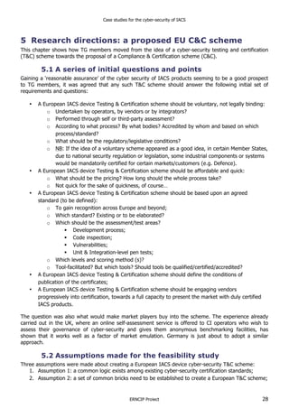 Case studies for the cyber-security of IACS
ERNCIP Project 28
5 Research directions: a proposed EU C&C scheme
This chapter shows how TG members moved from the idea of a cyber-security testing and certification
(T&C) scheme towards the proposal of a Compliance & Certification scheme (C&C).
5.1 A series of initial questions and points
Gaining a ‘reasonable assurance’ of the cyber security of IACS products seeming to be a good prospect
to TG members, it was agreed that any such T&C scheme should answer the following initial set of
requirements and questions:
• A European IACS device Testing & Certification scheme should be voluntary, not legally binding:
o Undertaken by operators, by vendors or by integrators?
o Performed through self or third-party assessment?
o According to what process? By what bodies? Accredited by whom and based on which
process/standard?
o What should be the regulatory/legislative conditions?
o NB: If the idea of a voluntary scheme appeared as a good idea, in certain Member States,
due to national security regulation or legislation, some industrial components or systems
would be mandatorily certified for certain markets/customers (e.g. Defence).
• A European IACS device Testing & Certification scheme should be affordable and quick:
o What should be the pricing? How long should the whole process take?
o Not quick for the sake of quickness, of course…
• A European IACS device Testing & Certification scheme should be based upon an agreed
standard (to be defined):
o To gain recognition across Europe and beyond;
o Which standard? Existing or to be elaborated?
o Which should be the assessment/test areas?
! Development process;
! Code inspection;
! Vulnerabilities;
! Unit & Integration-level pen tests;
o Which levels and scoring method (s)?
o Tool-facilitated? But which tools? Should tools be qualified/certified/accredited?
• A European IACS device Testing & Certification scheme should define the conditions of
publication of the certificates;
• A European IACS device Testing & Certification scheme should be engaging vendors
progressively into certification, towards a full capacity to present the market with duly certified
IACS products.
The question was also what would make market players buy into the scheme. The experience already
carried out in the UK, where an online self-assessment service is offered to CI operators who wish to
assess their governance of cyber-security and gives them anonymous benchmarking facilities, has
shown that it works well as a factor of market emulation. Germany is just about to adopt a similar
approach.
5.2 Assumptions made for the feasibility study
Three assumptions were made about creating a European IACS device cyber-security T&C scheme:
1. Assumption 1: a common logic exists among existing cyber-security certification standards;
2. Assumption 2: a set of common bricks need to be established to create a European T&C scheme;
 