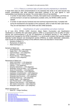 Case studies for the cyber-security of IACS
ERNCIP Project 30
5.2.1.1 There is a common logic of cyber-security engineering in standards
A target IACS asset (an IACS component/device to be assessed) that needs to be cyber-secured may
present vulnerabilities that allow potential cyber-attack methods to be used against it. Such
vulnerabilities must therefore be reduced. The current state of the art has identified:
• A number of cyber-attack methods, or threats, that exploit known vulnerabilities, and these are
well documented in at least two classifications available online, the MITRE’s CAPEC and the
OWASP.
• A number of cyber-security functional and more technical requirements that, if complied with
during the development and operation of the component, allow to make the latter cyber-secure.
They are well described in the IEC 62443 and ISO 15408 standards.
5.2.1.1.1 Classifications of cyber vulnerabilities and attack methods
As of June 2014, MITRE’s CAPEC (Common Attack Pattern Enumeration and Classification)
classification (19
) identifies 463 cyber-attack patterns. CAPEC is co-sponsored by the US office of Cyber-
security and Communications (20
) at the US Department of Homeland Security (21
). The website is
sponsored and managed by the MITRE Corporation (22
), a not-for-profit company that operates multiple
Federally Funded Research and Development Centres (FFRDCs), to enable stakeholder collaboration.
Cyber threats are classified according to three different criteria and described in minute detail:
• Domains of attack (23
);
• Mechanisms of attack (24
);
• Attack techniques (25
).
Domains of Attack are:
• Social Engineering — (403 categories);
• Supply Chain — (437 categories);
• Communications — (512 categories);
• Software — (513 categories);
• Physical Security — (514 categories);
• Hardware — (515 categories).
Mechanisms of Attack are:
• Gather Information — (118 categories);
• Deplete Resources — (119 categories);
• Injection — (152 categories);
• Deceptive Interactions — (156 categories);
• Manipulate Timing and State — (172 categories);
• Abuse of Functionality — (210 categories);
• Probabilistic Techniques — (223 categories);
• Exploitation of Authentication — (225 categories);
• Exploitation of Authorisation — (232 categories);
• Manipulate Data Structures — (255 categories);
• Manipulate Resources — (262 categories);
• Analyze Target — (281 categories);
• Gain Physical Access — (436 categories);
• Malicious Code Execution — (525 categories);
• Alter System Components — (526 categories);
• Manipulate System Users — (527 categories).
Attack techniques are:
• WASC-03 — Integer Overflows;
(
19
) http://capec.mitre.org/
(
20
) http://www.dhs.gov/office-cyber-security-and-communications/
(
21
) http://www.dhs.gov/
(
22
) http://www.mitre.org/
(
23
) http://capec.mitre.org/data/graphs/3000.html
(
24
) http://capec.mitre.org/data/graphs/1000.html
(
25
) http://capec.mitre.org/data/definitions/333.html
 