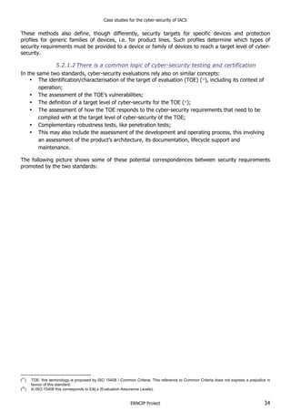 Case studies for the cyber-security of IACS
ERNCIP Project 34
These methods also define, though differently, security targets for specific devices and protection
profiles for generic families of devices, i.e. for product lines. Such profiles determine which types of
security requirements must be provided to a device or family of devices to reach a target level of cyber-
security.
5.2.1.2 There is a common logic of cyber-security testing and certification
In the same two standards, cyber-security evaluations rely also on similar concepts:
• The identification/characterisation of the target of evaluation (TOE) (31
), including its context of
operation;
• The assessment of the TOE’s vulnerabilities;
• The definition of a target level of cyber-security for the TOE (32
);
• The assessment of how the TOE responds to the cyber-security requirements that need to be
complied with at the target level of cyber-security of the TOE;
• Complementary robustness tests, like penetration tests;
• This may also include the assessment of the development and operating process, this involving
an assessment of the product’s architecture, its documentation, lifecycle support and
maintenance.
The following picture shows some of these potential correspondences between security requirements
promoted by the two standards:
(
31
) TOE: this terminology is proposed by ISO 15408 / Common Criteria. This reference to Common Criteria does not express a prejudice in
favour of this standard.
(
32
) In ISO 15408 this corresponds to EALs (Evaluation Assurance Levels).
 