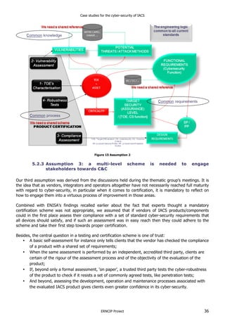 Case studies for the cyber-security of IACS
ERNCIP Project 36
Figure 15 Assumption 2
5.2.3 Assumption 3: a multi-level scheme is needed to engage
stakeholders towards C&C
Our third assumption was derived from the discussions held during the thematic group’s meetings. It is
the idea that as vendors, integrators and operators altogether have not necessarily reached full maturity
with regard to cyber-security, in particular when it comes to certification, it is mandatory to reflect on
how to engage them into a virtuous process of improvement in those areas.
Combined with ENISA’s findings recalled earlier about the fact that experts thought a mandatory
certification scheme was not appropriate, we assumed that if vendors of IACS products/components
could in the first place assess their compliance with a set of standard cyber-security requirements that
all devices should satisfy, and if such an assessment was in easy reach then they could adhere to the
scheme and take their first step towards proper certification.
Besides, the central question in a testing and certification scheme is one of trust:
• A basic self-assessment for instance only tells clients that the vendor has checked the compliance
of a product with a shared set of requirements;
• When the same assessment is performed by an independent, accredited third party, clients are
certain of the rigour of the assessment process and of the objectivity of the evaluation of the
product;
• If, beyond only a formal assessment, ‘on paper’, a trusted third party tests the cyber-robustness
of the product to check if it resists a set of commonly agreed tests, like penetration tests;
• And beyond, assessing the development, operation and maintenance processes associated with
the evaluated IACS product gives clients even greater confidence in its cyber-security.
 