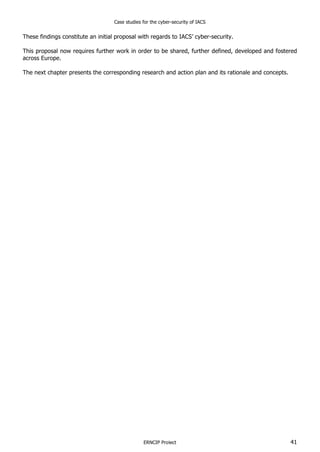 Case studies for the cyber-security of IACS
ERNCIP Project 41
These findings constitute an initial proposal with regards to IACS’ cyber-security.
This proposal now requires further work in order to be shared, further defined, developed and fostered
across Europe.
The next chapter presents the corresponding research and action plan and its rationale and concepts.
 
